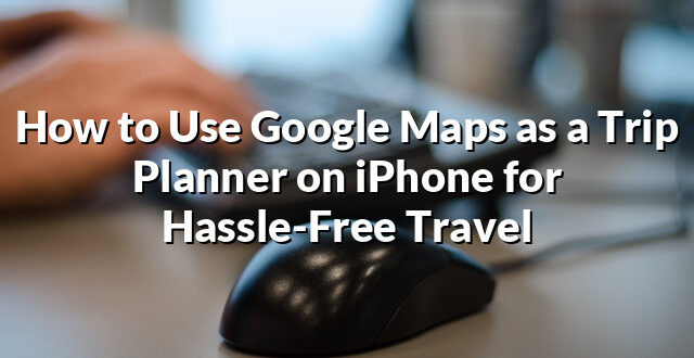 How to Use Google Maps as a Trip Planner on iPhone for Hassle-Free Travel