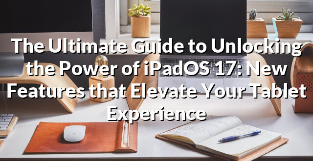 The Ultimate Guide to Unlocking the Power of iPadOS 17: New Features that Elevate Your Tablet Experience