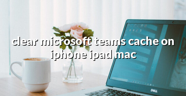 clear microsoft teams cache on iphone ipad mac