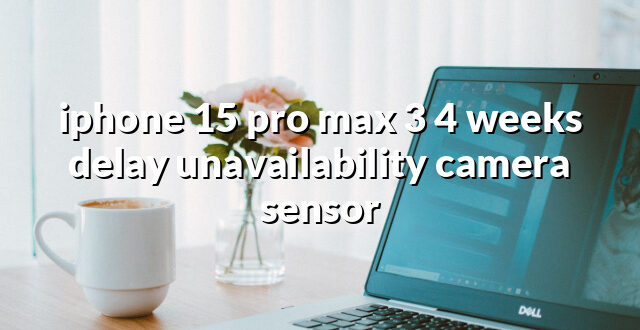 iphone 15 pro max 3 4 weeks delay unavailability camera sensor