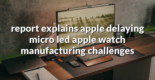 report explains apple delaying micro led apple watch manufacturing challenges