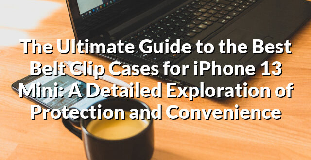 The Ultimate Guide to the Best Belt Clip Cases for iPhone 13 Mini: A Detailed Exploration of Protection and Convenience