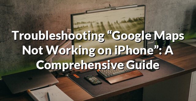 Troubleshooting “Google Maps Not Working on iPhone”: A Comprehensive Guide