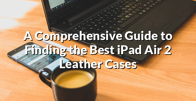 A Comprehensive Guide to Finding the Best iPad Air 2 Leather Cases