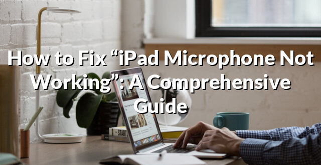 How to Fix “iPad Microphone Not Working”: A Comprehensive Guide