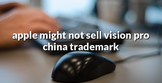 apple might not sell vision pro china trademark