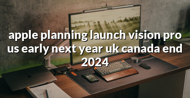 apple planning launch vision pro us early next year uk canada end 2024