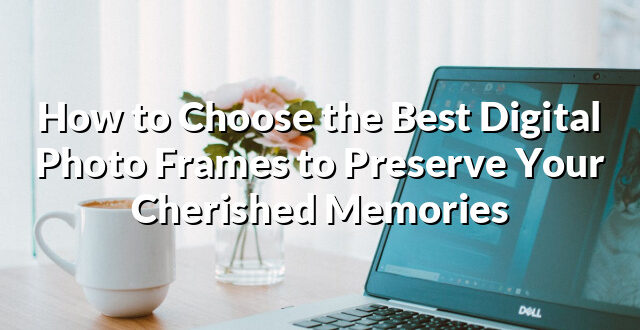 How to Choose the Best Digital Photo Frames to Preserve Your Cherished Memories