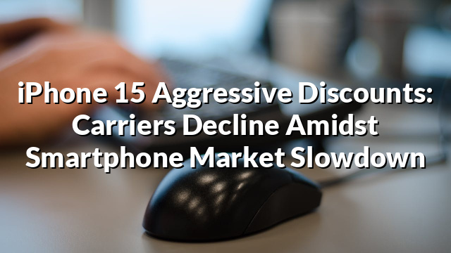 iPhone 15 Aggressive Discounts: Carriers Decline Amidst Smartphone Market Slowdown