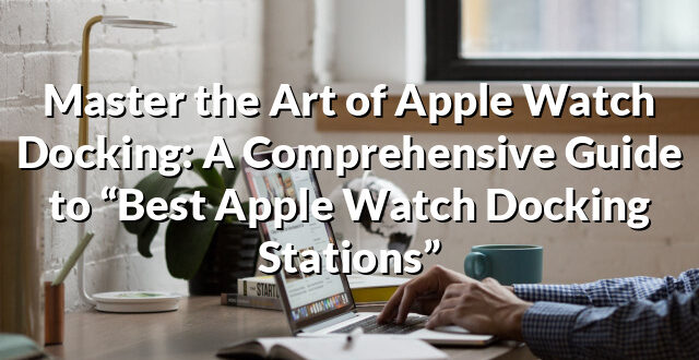 Master the Art of Apple Watch Docking: A Comprehensive Guide to “Best Apple Watch Docking Stations”